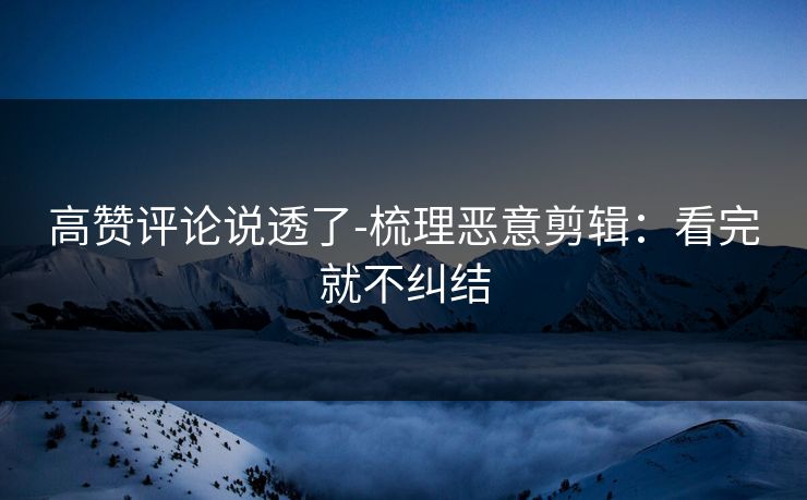 高赞评论说透了-梳理恶意剪辑：看完就不纠结