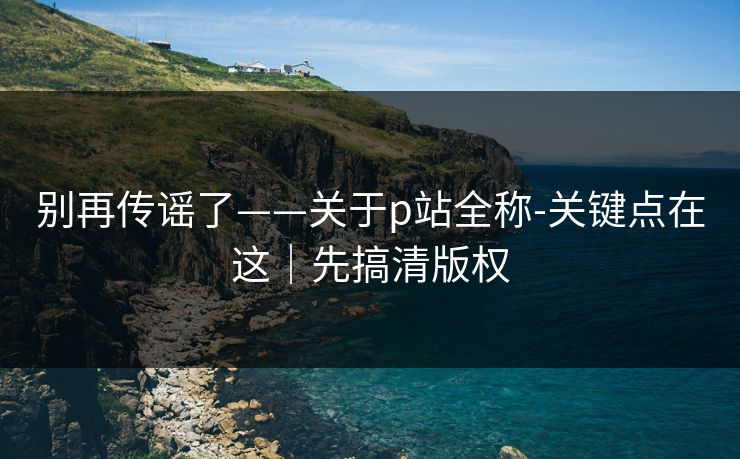 别再传谣了——关于p站全称-关键点在这｜先搞清版权