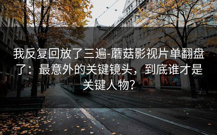 我反复回放了三遍-蘑菇影视片单翻盘了：最意外的关键镜头，到底谁才是关键人物？