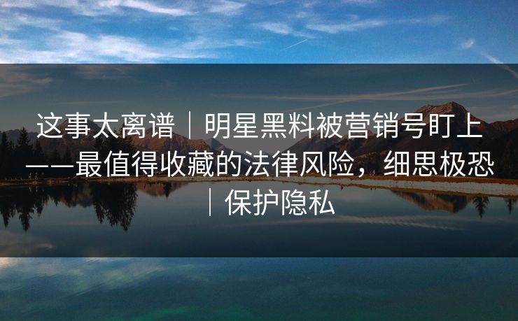 这事太离谱｜明星黑料被营销号盯上——最值得收藏的法律风险，细思极恐｜保护隐私