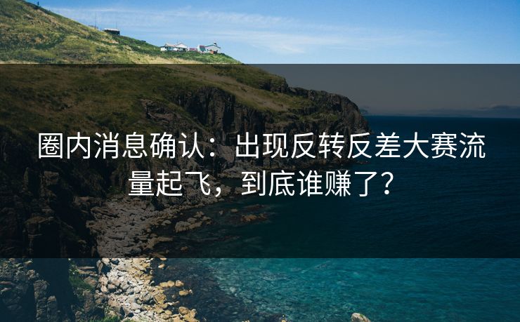 圈内消息确认：出现反转反差大赛流量起飞，到底谁赚了？