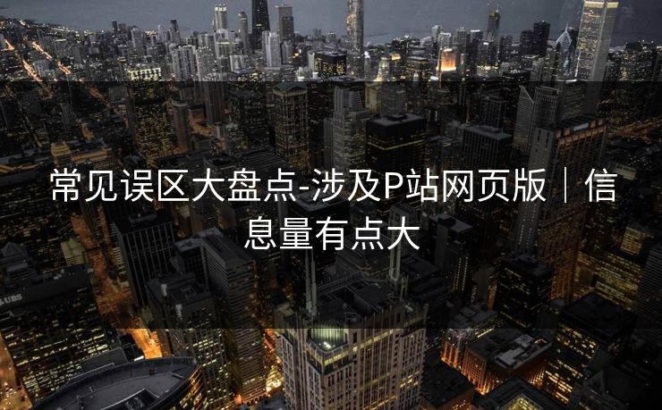 常见误区大盘点-涉及P站网页版｜信息量有点大
