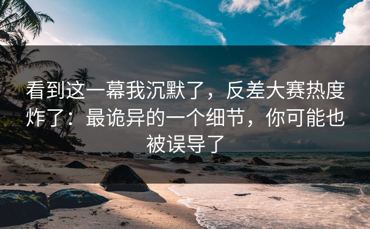 看到这一幕我沉默了，反差大赛热度炸了：最诡异的一个细节，你可能也被误导了
