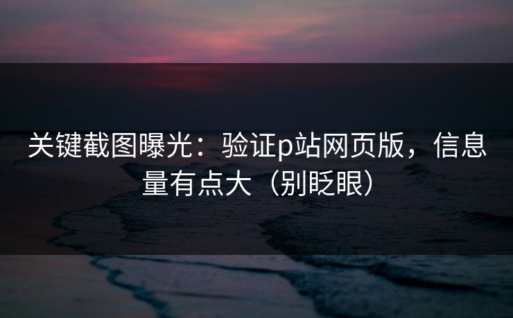关键截图曝光：验证p站网页版，信息量有点大（别眨眼）