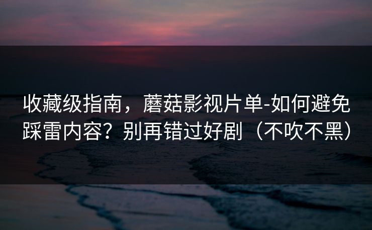 收藏级指南，蘑菇影视片单-如何避免踩雷内容？别再错过好剧（不吹不黑）