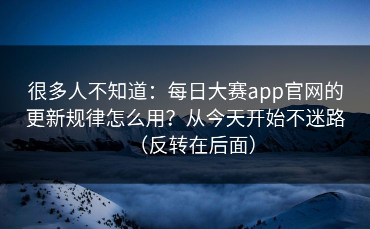 很多人不知道：每日大赛app官网的更新规律怎么用？从今天开始不迷路（反转在后面）