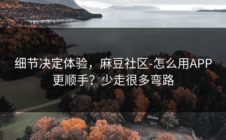 细节决定体验，麻豆社区-怎么用APP更顺手？少走很多弯路