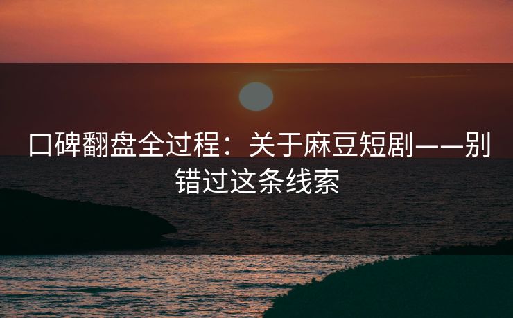 口碑翻盘全过程：关于麻豆短剧——别错过这条线索