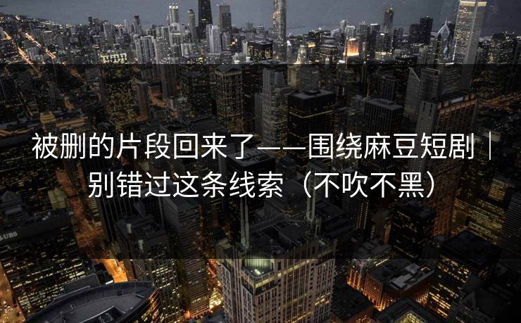 被删的片段回来了——围绕麻豆短剧｜别错过这条线索（不吹不黑）