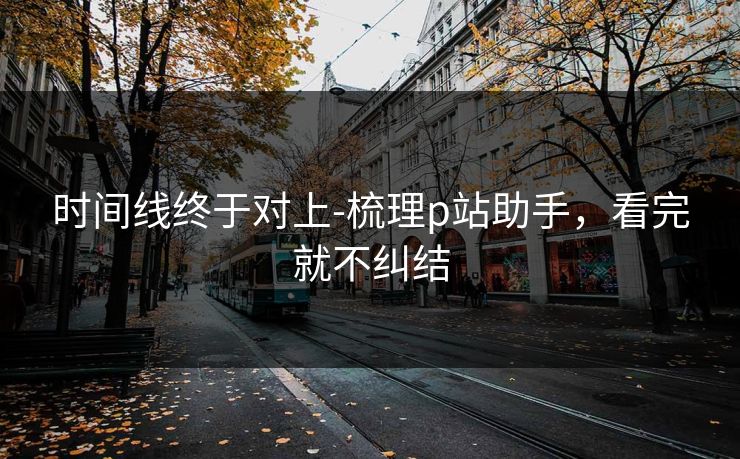 时间线终于对上-梳理p站助手，看完就不纠结
