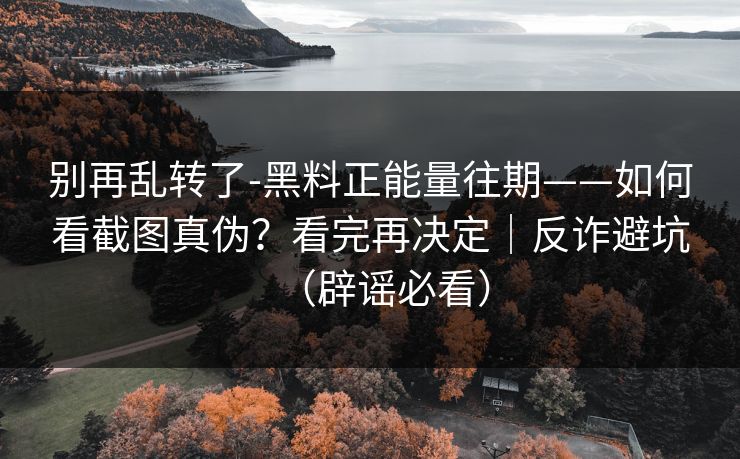别再乱转了-黑料正能量往期——如何看截图真伪？看完再决定｜反诈避坑（辟谣必看）
