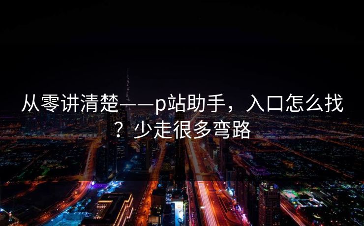 从零讲清楚——p站助手，入口怎么找？少走很多弯路