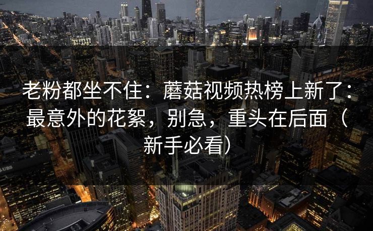 老粉都坐不住：蘑菇视频热榜上新了：最意外的花絮，别急，重头在后面（新手必看）