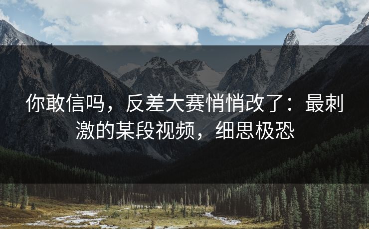 你敢信吗，反差大赛悄悄改了：最刺激的某段视频，细思极恐