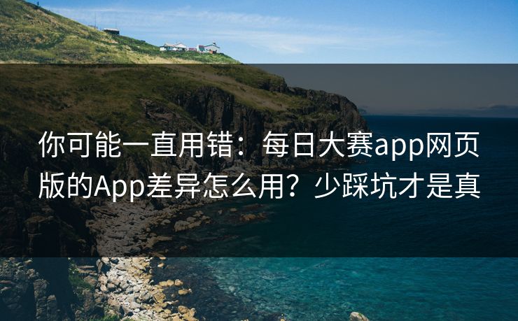 你可能一直用错：每日大赛app网页版的App差异怎么用？少踩坑才是真