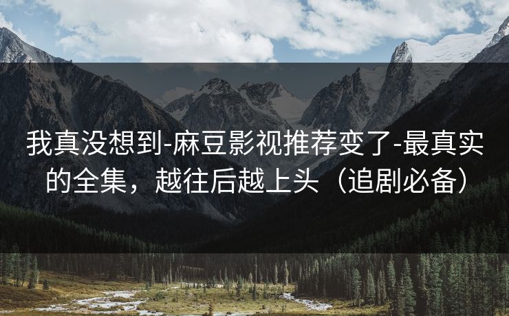 我真没想到-麻豆影视推荐变了-最真实的全集，越往后越上头（追剧必备）