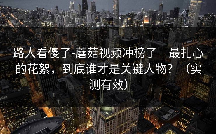 路人看傻了-蘑菇视频冲榜了｜最扎心的花絮，到底谁才是关键人物？（实测有效）