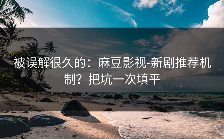 被误解很久的：麻豆影视-新剧推荐机制？把坑一次填平