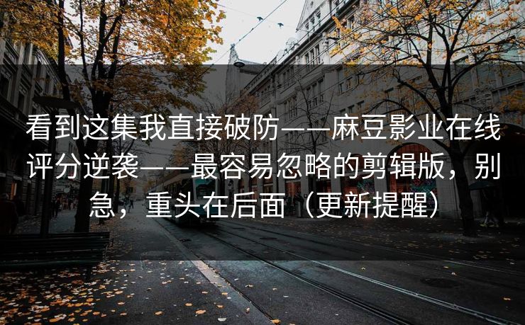 看到这集我直接破防——麻豆影业在线评分逆袭——最容易忽略的剪辑版，别急，重头在后面（更新提醒）