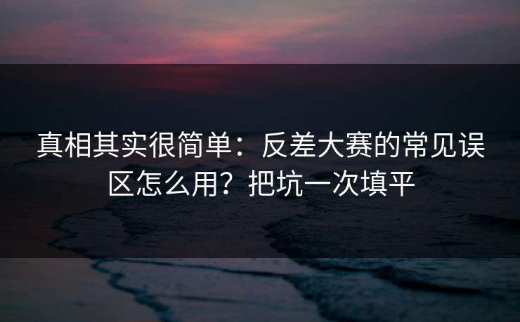 真相其实很简单：反差大赛的常见误区怎么用？把坑一次填平
