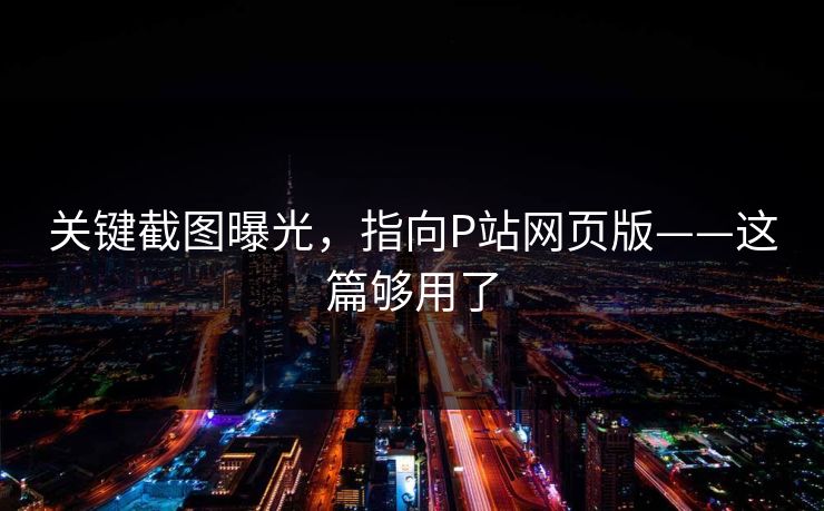 关键截图曝光，指向P站网页版——这篇够用了