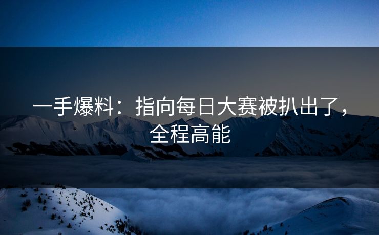 一手爆料：指向每日大赛被扒出了，全程高能