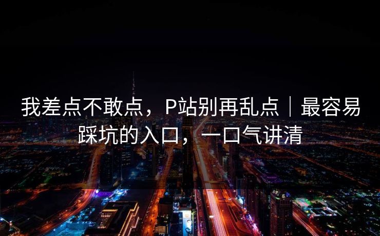 我差点不敢点，P站别再乱点｜最容易踩坑的入口，一口气讲清