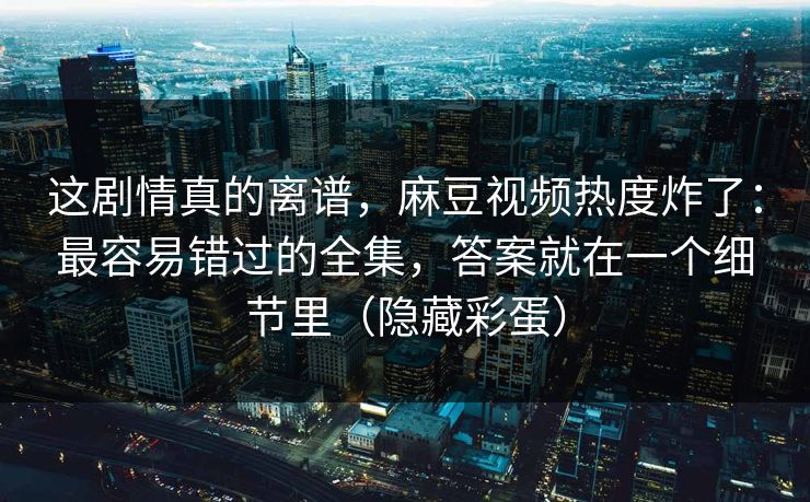 这剧情真的离谱，麻豆视频热度炸了：最容易错过的全集，答案就在一个细节里（隐藏彩蛋）