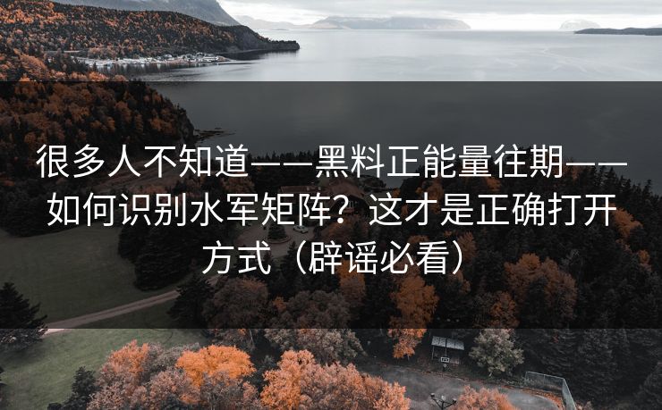 很多人不知道——黑料正能量往期——如何识别水军矩阵？这才是正确打开方式（辟谣必看）