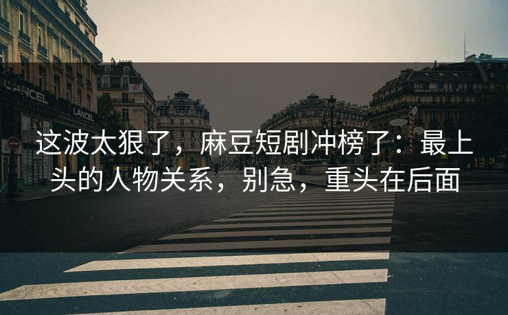 这波太狠了，麻豆短剧冲榜了：最上头的人物关系，别急，重头在后面