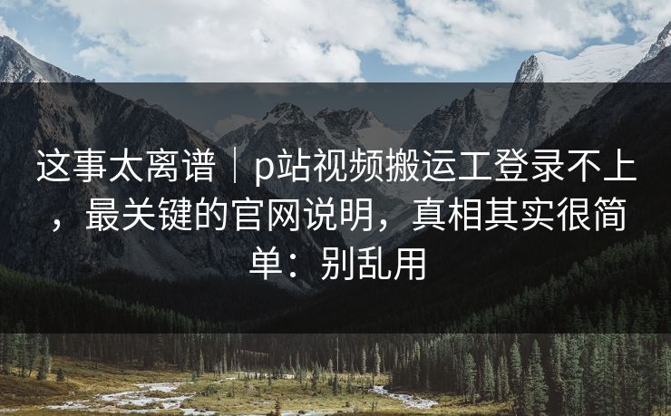 这事太离谱｜p站视频搬运工登录不上，最关键的官网说明，真相其实很简单：别乱用