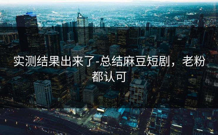 实测结果出来了-总结麻豆短剧，老粉都认可