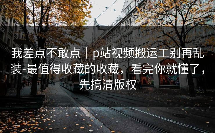 我差点不敢点｜p站视频搬运工别再乱装-最值得收藏的收藏，看完你就懂了，先搞清版权