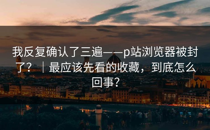 我反复确认了三遍——p站浏览器被封了？｜最应该先看的收藏，到底怎么回事？