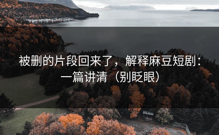 被删的片段回来了，解释麻豆短剧：一篇讲清（别眨眼）