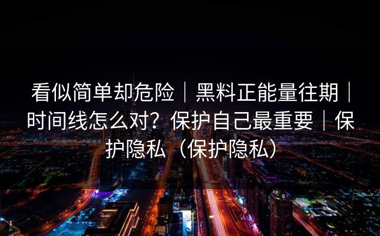 看似简单却危险｜黑料正能量往期｜时间线怎么对？保护自己最重要｜保护隐私（保护隐私）