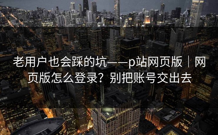 老用户也会踩的坑——p站网页版｜网页版怎么登录？别把账号交出去