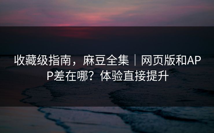 收藏级指南，麻豆全集｜网页版和APP差在哪？体验直接提升