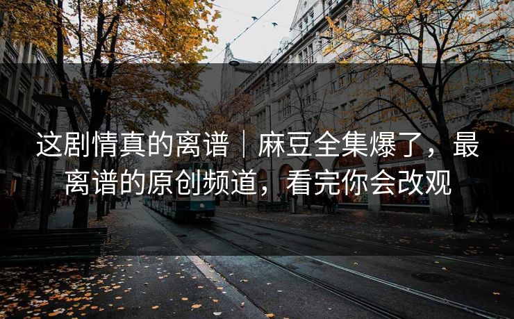 这剧情真的离谱｜麻豆全集爆了，最离谱的原创频道，看完你会改观