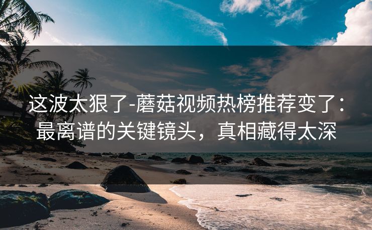 这波太狠了-蘑菇视频热榜推荐变了：最离谱的关键镜头，真相藏得太深
