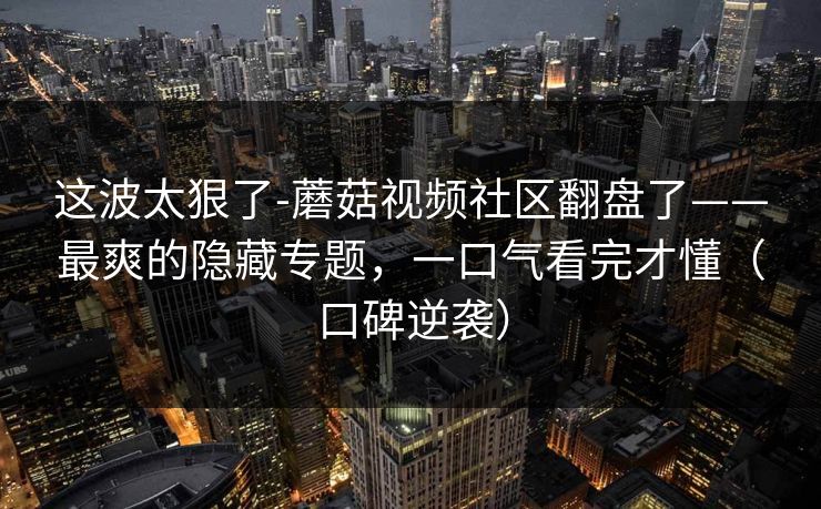 这波太狠了-蘑菇视频社区翻盘了——最爽的隐藏专题，一口气看完才懂（口碑逆袭）