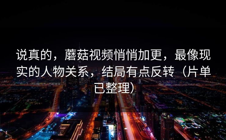 说真的，蘑菇视频悄悄加更，最像现实的人物关系，结局有点反转（片单已整理）