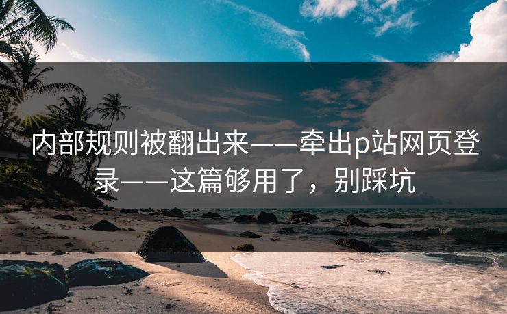 内部规则被翻出来——牵出p站网页登录——这篇够用了，别踩坑