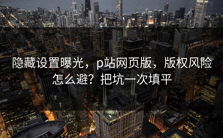 隐藏设置曝光，p站网页版，版权风险怎么避？把坑一次填平