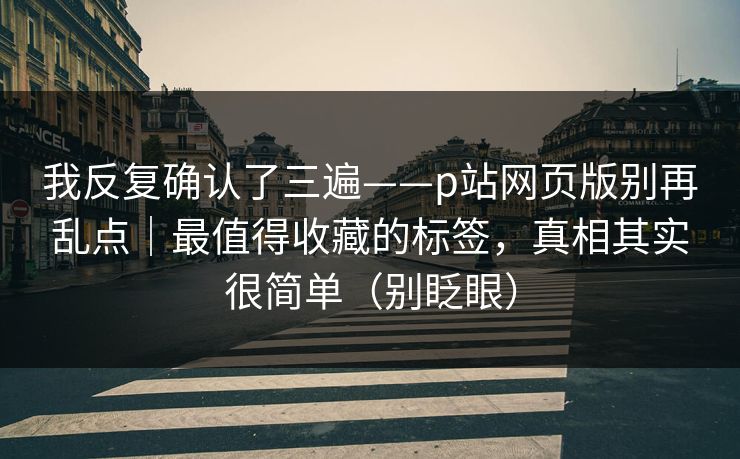 我反复确认了三遍——p站网页版别再乱点｜最值得收藏的标签，真相其实很简单（别眨眼）