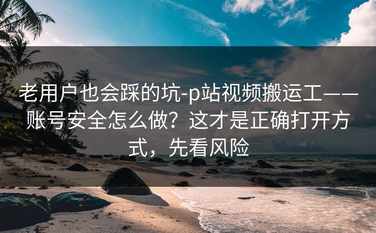 老用户也会踩的坑-p站视频搬运工——账号安全怎么做？这才是正确打开方式，先看风险