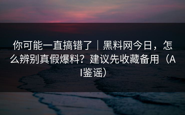 你可能一直搞错了｜黑料网今日，怎么辨别真假爆料？建议先收藏备用（AI鉴谣）