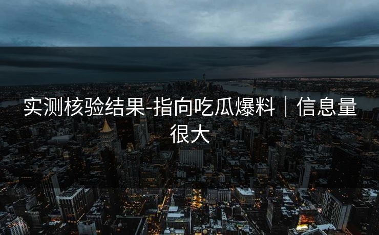 实测核验结果-指向吃瓜爆料｜信息量很大