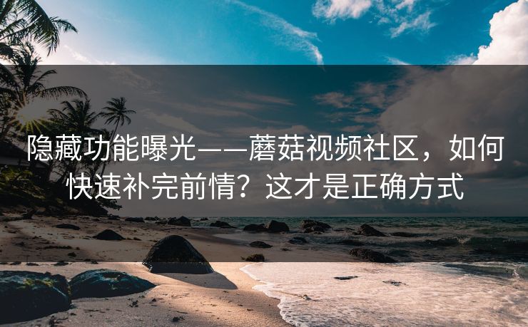 隐藏功能曝光——蘑菇视频社区，如何快速补完前情？这才是正确方式
