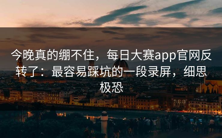今晚真的绷不住，每日大赛app官网反转了：最容易踩坑的一段录屏，细思极恐